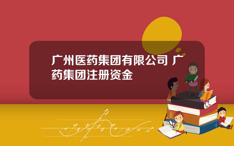 广州医药集团有限公司 广药集团注册资金